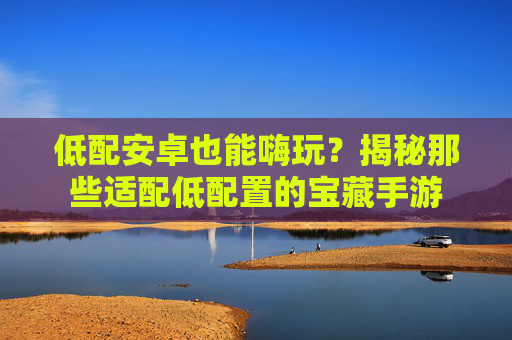 低配安卓也能嗨玩？揭秘那些适配低配置的宝藏手游