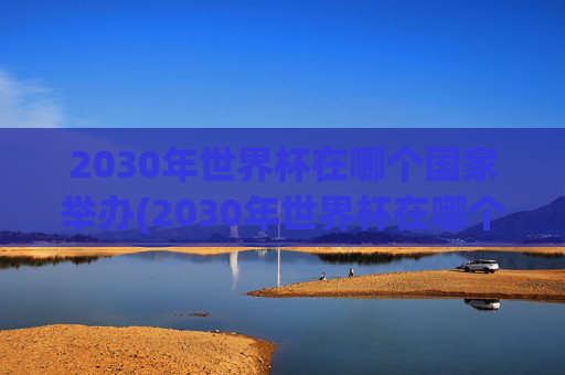 2030年世界杯在哪个国家举办(2030年世界杯在哪个国家举办)