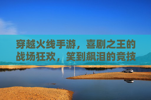 穿越火线手游，喜剧之王的战场狂欢，笑到飙泪的竞技新体验