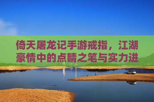 倚天屠龙记手游戒指,江湖豪情中的点睛之笔与实力进阶的关键