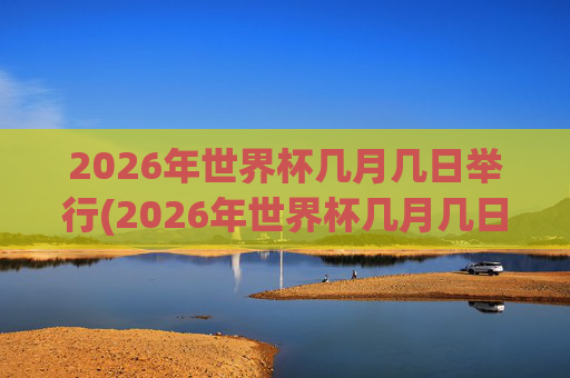 2026年世界杯几月几日举行(2026年世界杯几月几日举行的)
