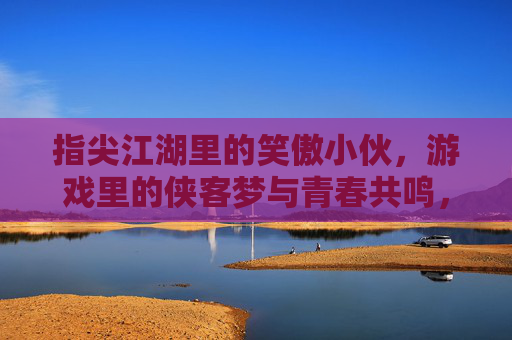 指尖江湖里的笑傲小伙,游戏里的侠客梦与青春共鸣,指尖江湖里的笑傲小伙,游戏侠客梦与青春共鸣