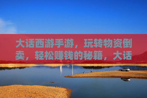 大话西游手游,玩转物资倒卖,轻松赚钱的秘籍,大话西游手游,玩转物资倒卖,轻松赚钱秘籍