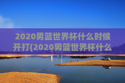 2020男篮世界杯什么时候开打(2020男篮世界杯什么时候开打呢)