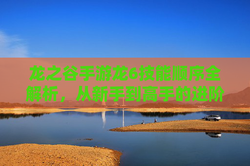 龙之谷手游龙6技能顺序全解析,从新手到高手的进阶指南