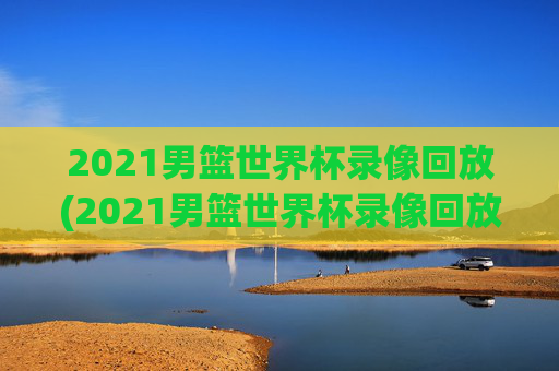 2021男篮世界杯录像回放(2021男篮世界杯录像回放视频)