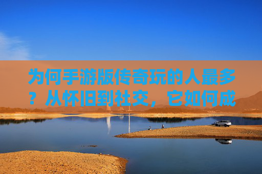 为何手游版传奇玩的人最多?从怀旧到社交,它如何成为玩家首选?
