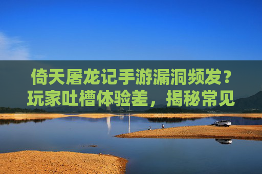 倚天屠龙记手游漏洞频发？玩家吐槽体验差，揭秘常见漏洞及解决方案，你中招了吗？