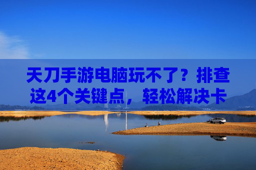 天刀手游电脑玩不了?排查这4个关键点,轻松解决卡顿、闪退问题!