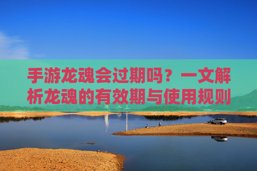 手游龙魂会过期吗？一文解析龙魂的有效期与使用规则，手游龙魂会过期吗？一文解析龙魂的有效期与使用规则