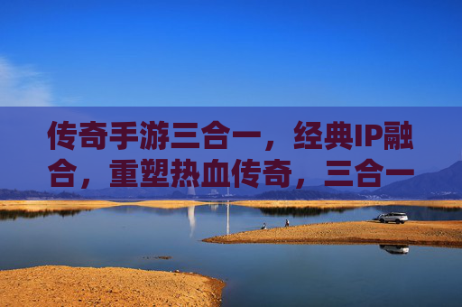 传奇手游三合一，经典IP融合，重塑热血传奇，三合一模式开启新纪元
