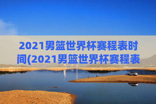 2021男篮世界杯赛程表时间(2021男篮世界杯赛程表时间表格)