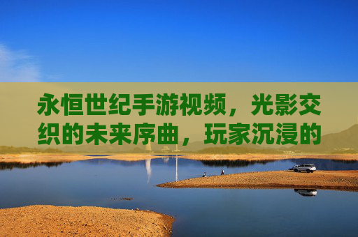 永恒世纪手游视频，光影交织的未来序曲，玩家沉浸的视觉盛宴