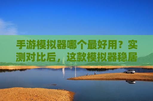 手游模拟器哪个最好用？实测对比后，这款模拟器稳居榜首！手游模拟器哪个最好用？实测对比后，这款模拟器稳居榜首！