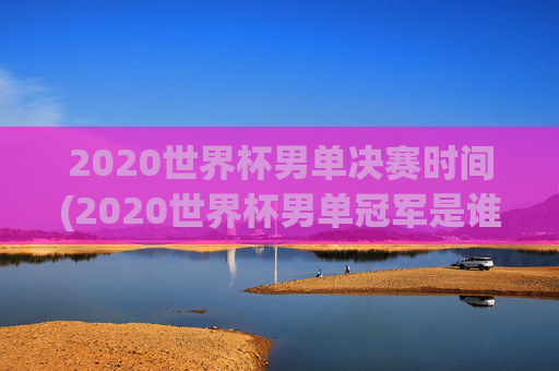 2020世界杯男单决赛时间(2020世界杯男单冠军是谁)2020世界杯男单决赛时间及冠军是谁
