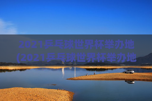2021乒乓球世界杯举办地(2021乒乓球世界杯举办地点)