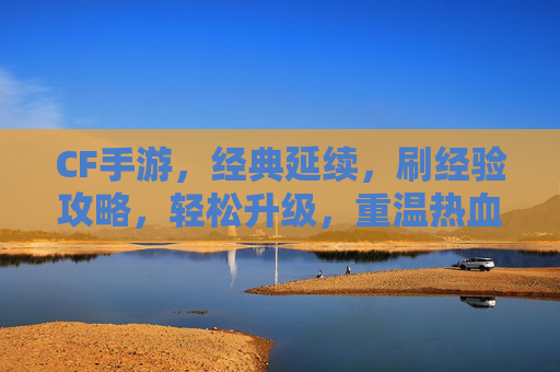 CF手游，经典延续，刷经验攻略，轻松升级，重温热血战场！
