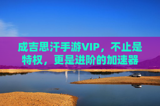 成吉思汗手游VIP,不止是特权,更是进阶的加速器
