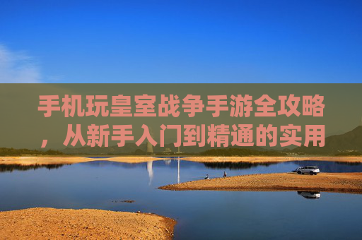 手机玩皇室战争手游全攻略，从新手入门到精通的实用技巧