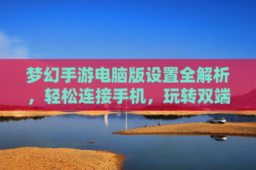 梦幻手游电脑版设置全解析，轻松连接手机，玩转双端同步新体验，梦幻手游电脑版设置全解析，轻松连接手机，玩转双端同步新体验