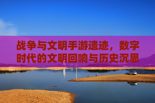 战争与文明手游遗迹,数字时代的文明回响与历史沉思