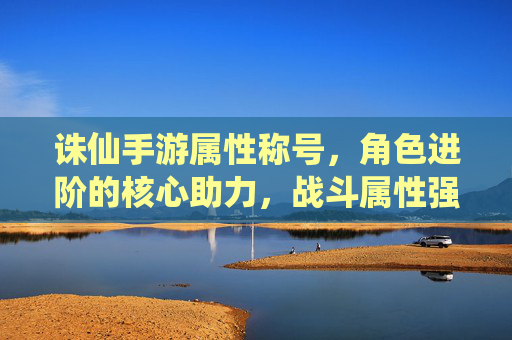 诛仙手游属性称号，角色进阶的核心助力，战斗属性强化的关键选择