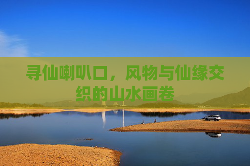 寻仙喇叭口,风物与仙缘交织的山水画卷