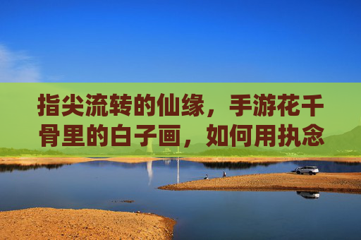 指尖流转的仙缘,手游花千骨里的白子画,如何用执念与守护,温暖你的心?指尖流转的仙缘,手游花千骨里的白子画,如何用执念与守护,温暖你的心?