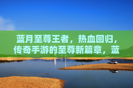 蓝月至尊王者，热血回归，传奇手游的至尊新篇章，蓝月至尊王者，热血回归，传奇手游的至尊新篇章
