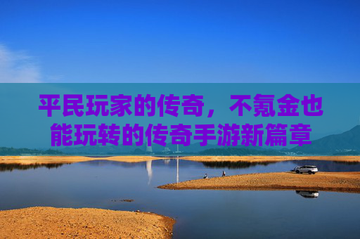 平民玩家的传奇,不氪金也能玩转的传奇手游新篇章