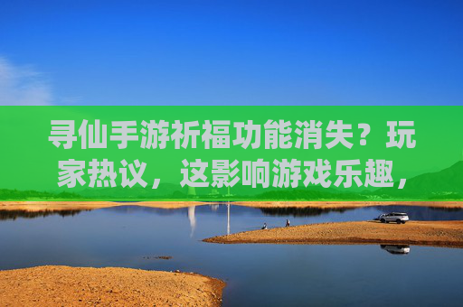 寻仙手游祈福功能消失？玩家热议，这影响游戏乐趣，官方回应来了？寻仙手游祈福功能消失引热议，官方回应游戏乐趣影响？