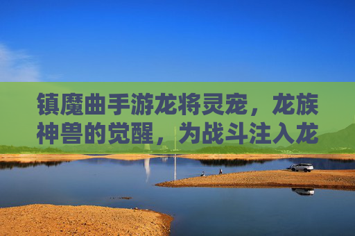 镇魔曲手游龙将灵宠,龙族神兽的觉醒,为战斗注入龙族之力,镇魔曲手游龙将灵宠,龙族神兽觉醒,为战斗注入龙族之力