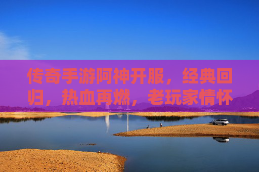 传奇手游阿神开服，经典回归，热血再燃，老玩家情怀与新玩家入坑指南