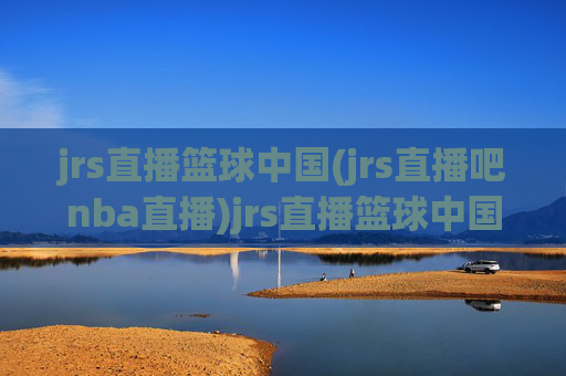 jrs直播篮球中国(jrs直播吧nba直播)jrs直播篮球中国，jrs直播吧nba直播平台概览