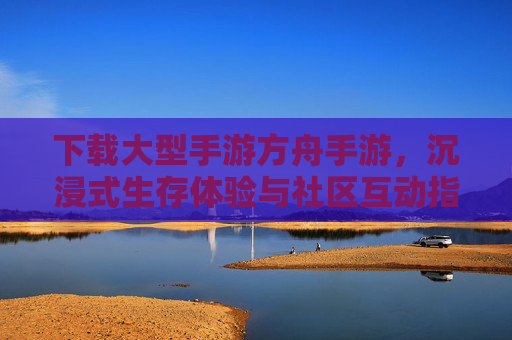 下载大型手游方舟手游，沉浸式生存体验与社区互动指南