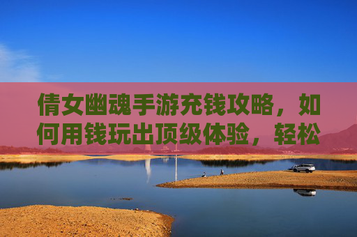 倩女幽魂手游充钱攻略，如何用钱玩出顶级体验，轻松享受游戏乐趣？倩女幽魂手游充钱攻略，如何用钱玩出顶级体验，轻松享受游戏乐趣？