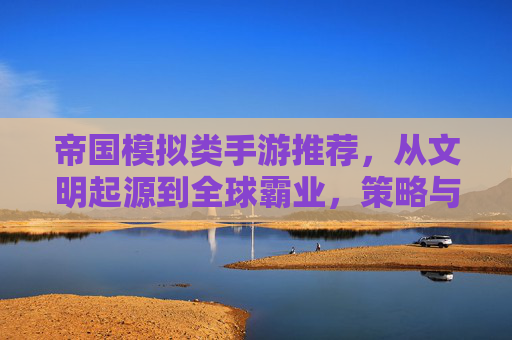 帝国模拟类手游推荐,从文明起源到全球霸业,策略与权力的终极体验