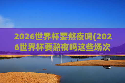 2026世界杯要熬夜吗(2026世界杯要熬夜吗这些场次白天看!决赛10点超友好!)