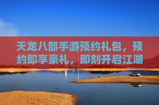 天龙八部手游预约礼包,预约即享豪礼,即刻开启江湖新篇章