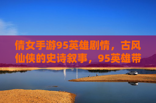 倩女手游95英雄剧情,古风仙侠的史诗叙事,95英雄带你重温经典与新生,倩女手游95英雄剧情,古风仙侠的史诗叙事,重温经典与新生