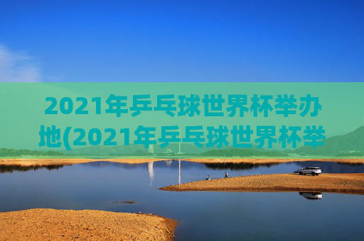 2021年乒乓球世界杯举办地(2021年乒乓球世界杯举办地点)2021年乒乓球世界杯举办地（2021年乒乓球世界杯举办地点）