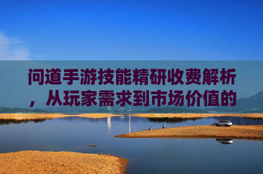 问道手游技能精研收费解析,从玩家需求到市场价值的深度探讨,问道手游技能精研收费解析,从玩家需求到市场价值的深度探讨