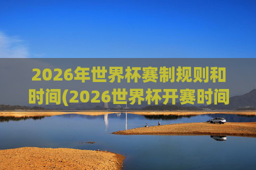 2026年世界杯赛制规则和时间(2026世界杯开赛时间)