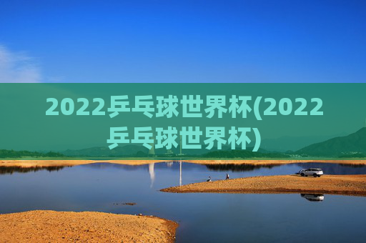 2022乒乓球世界杯(2022乒乓球世界杯)