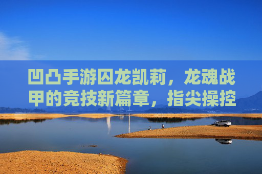 凹凸手游囚龙凯莉,龙魂战甲的竞技新篇章,指尖操控的龙魂战局