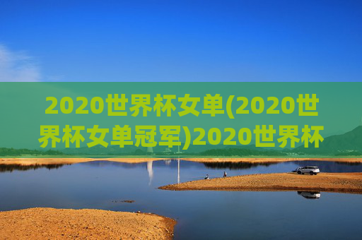 2020世界杯女单(2020世界杯女单冠军)2020世界杯女单冠军,谁获得了该届赛事的女子单打桂冠?