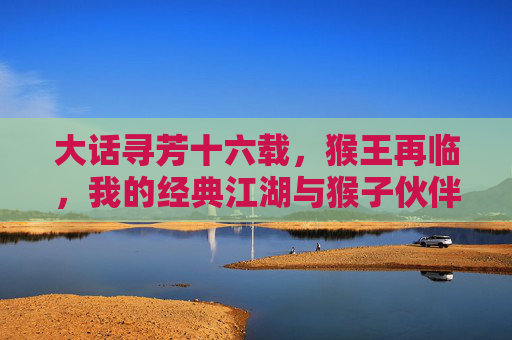 大话寻芳十六载,猴王再临,我的经典江湖与猴子伙伴
