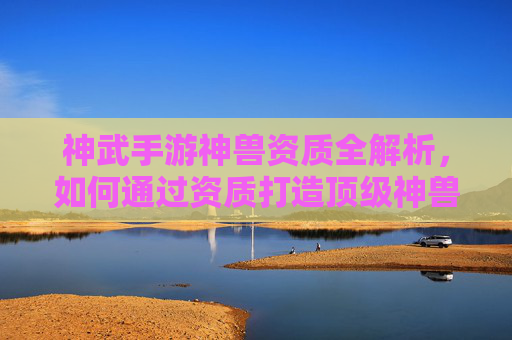 神武手游神兽资质全解析,如何通过资质打造顶级神兽?