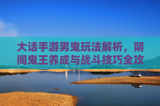 大话手游男鬼玩法解析,阴间鬼王养成与战斗技巧全攻略