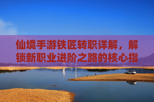 仙境手游铁匠转职详解,解锁新职业进阶之路的核心指南,仙境手游铁匠转职详解,解锁新职业进阶之路的核心指南